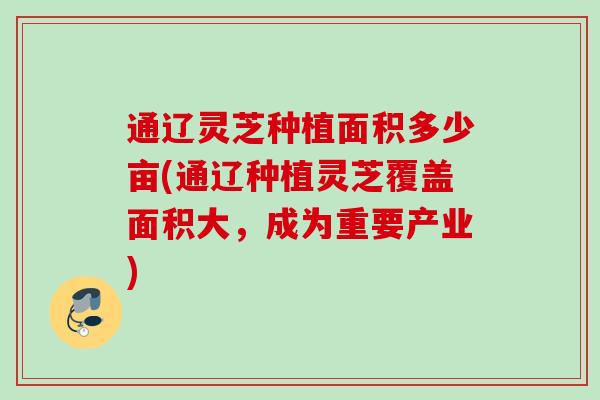 通辽灵芝种植面积多少亩(通辽种植灵芝覆盖面积大,成为重要产业) 通辽灵芝种植面积多少亩(通辽种植灵芝覆盖面积大,成为重要产业)