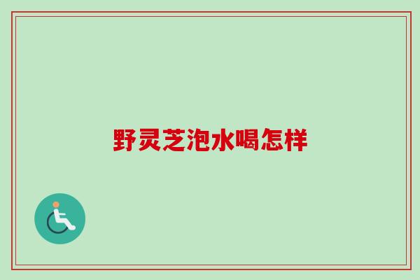 野灵芝泡水喝怎样 野灵芝泡水喝怎样