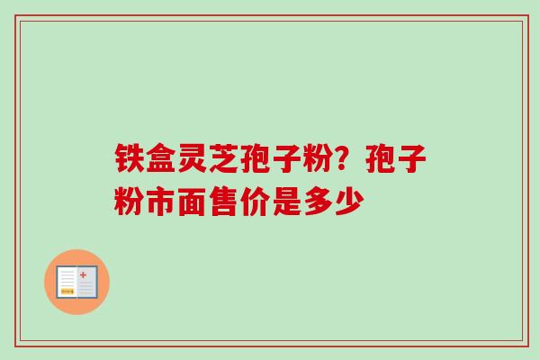 铁盒灵芝孢子粉？孢子粉市面售价是多少