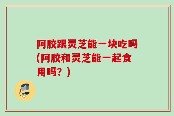 阿胶跟灵芝能一块吃吗(阿胶和灵芝能一起食用吗?) 阿胶跟灵芝能一块吃吗(阿胶和灵芝能一起食用吗?)