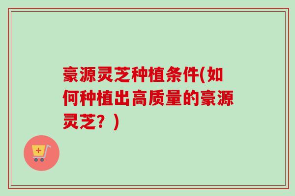 豪源灵芝种植条件(如何种植出高质量的豪源灵芝?) 豪源灵芝种植条件(如何种植出高质量的豪源灵芝?)