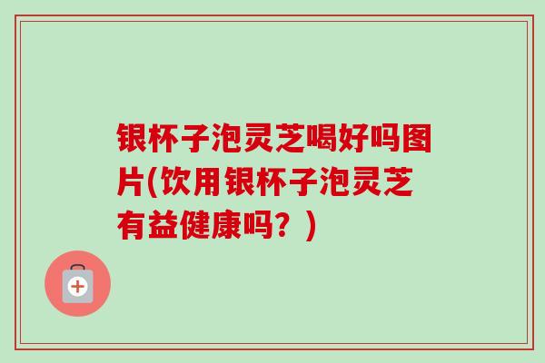 银杯子泡灵芝喝好吗图片(饮用银杯子泡灵芝有益健康吗？)