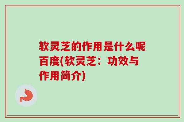 软灵芝的作用是什么呢百度(软灵芝：功效与作用简介)