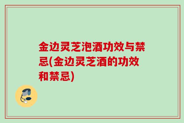 金边灵芝泡酒功效与禁忌(金边灵芝酒的功效和禁忌)