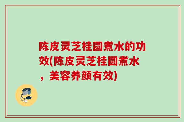 陈皮灵芝桂圆煮水的功效(陈皮灵芝桂圆煮水，美容养颜有效)