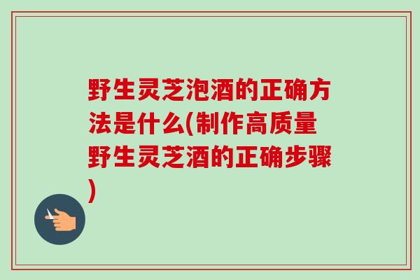 野生灵芝泡酒的正确方法是什么(制作高质量野生灵芝酒的正确步骤) 野生灵芝泡酒的正确方法是什么(制作高质量野生灵芝酒的正确步骤)