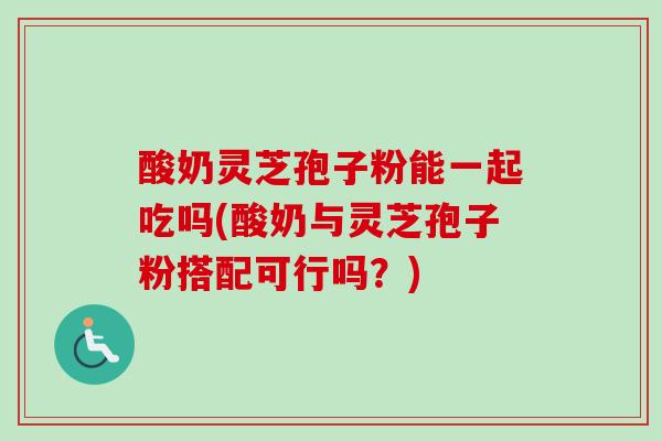 酸奶灵芝孢子粉能一起吃吗(酸奶与灵芝孢子粉搭配可行吗?) 酸奶灵芝孢子粉能一起吃吗(酸奶与灵芝孢子粉搭配可行吗?)