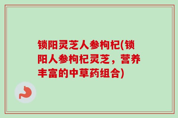 锁阳灵芝人参枸杞(锁阳人参枸杞灵芝,营养丰富的中草药组合) 锁阳灵芝人参枸杞(锁阳人参枸杞灵芝,营养丰富的中草药组合)