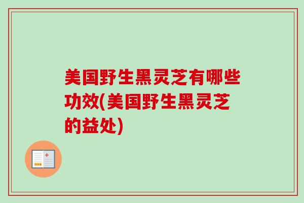 美国野生黑灵芝有哪些功效(美国野生黑灵芝的益处)