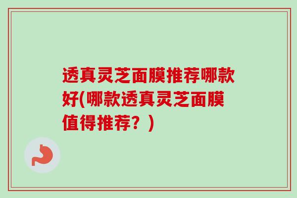 透真灵芝面膜推荐哪款好(哪款透真灵芝面膜值得推荐?) 透真灵芝面膜推荐哪款好(哪款透真灵芝面膜值得推荐?)