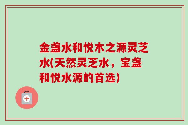 金盏水和悦木之源灵芝水(天然灵芝水,宝盏和悦水源的首选) 金盏水和悦木之源灵芝水(天然灵芝水,宝盏和悦水源的首选)