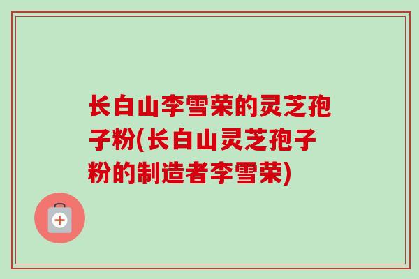 长白山李雪荣的灵芝孢子粉(长白山灵芝孢子粉的制造者李雪荣)