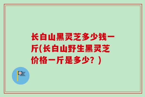 长白山黑灵芝多少钱一斤(长白山野生黑灵芝价格一斤是多少?) 长白山黑灵芝多少钱一斤(长白山野生黑灵芝价格一斤是多少?)