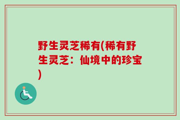 野生灵芝稀有(稀有野生灵芝:仙境中的珍宝) 野生灵芝稀有(稀有野生灵芝:仙境中的珍宝)