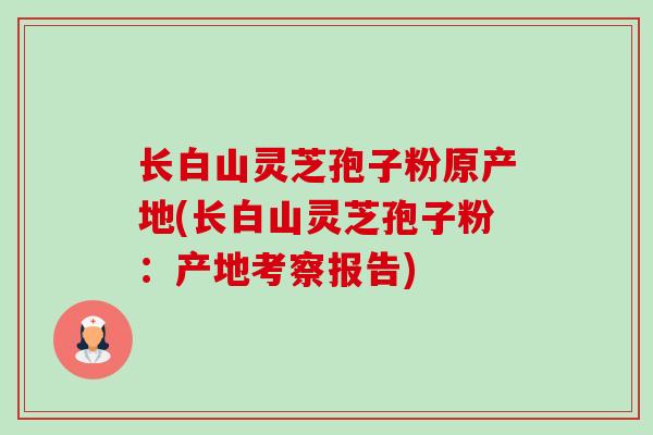 长白山灵芝孢子粉原产地(长白山灵芝孢子粉:产地考察报告) 长白山灵芝孢子粉原产地(长白山灵芝孢子粉:产地考察报告)