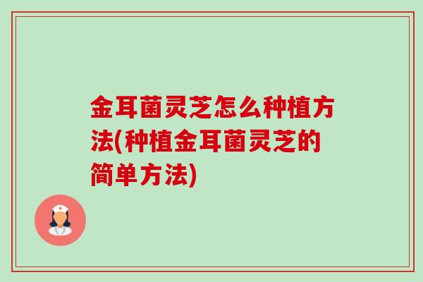 金耳菌灵芝怎么种植方法(种植金耳菌灵芝的简单方法)