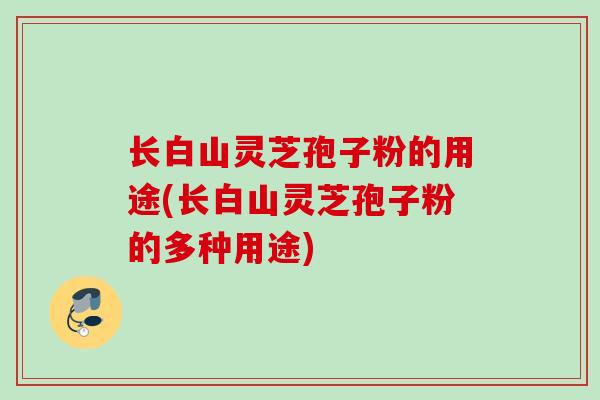 长白山灵芝孢子粉的用途(长白山灵芝孢子粉的多种用途) 长白山灵芝孢子粉的用途(长白山灵芝孢子粉的多种用途)