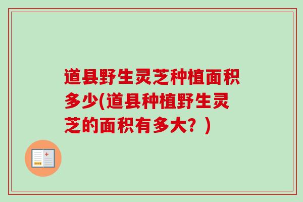 道县野生灵芝种植面积多少(道县种植野生灵芝的面积有多大?) 道县野生灵芝种植面积多少(道县种植野生灵芝的面积有多大?)