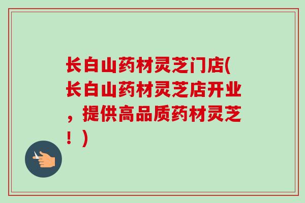长白山药材灵芝门店(长白山药材灵芝店开业，提供高品质药材灵芝！)