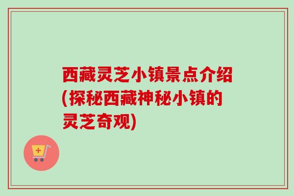 西藏灵芝小镇景点介绍(探秘西藏神秘小镇的灵芝奇观) 西藏灵芝小镇景点介绍(探秘西藏神秘小镇的灵芝奇观)