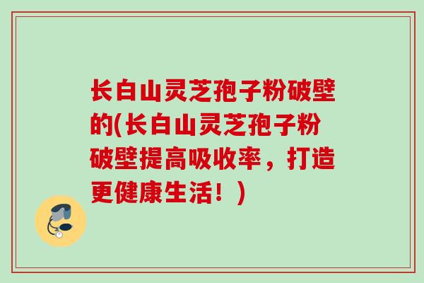 长白山灵芝孢子粉破壁的(长白山灵芝孢子粉破壁提高吸收率,打造更健康生活!) 长白山灵芝孢子粉破壁的(长白山灵芝孢子粉破壁提高吸收率,打造更健康生活!)