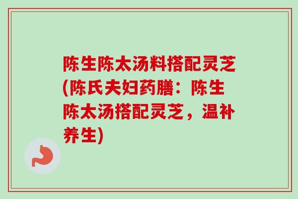 陈生陈太汤料搭配灵芝(陈氏夫妇药膳：陈生陈太汤搭配灵芝，温补养生)