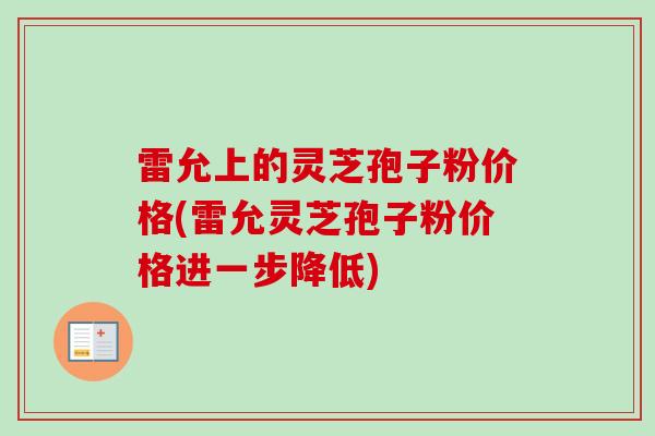 雷允上的灵芝孢子粉价格(雷允灵芝孢子粉价格进一步降低) 雷允上的灵芝孢子粉价格(雷允灵芝孢子粉价格进一步降低)