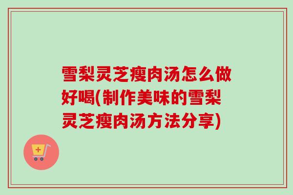 雪梨灵芝瘦肉汤怎么做好喝(制作美味的雪梨灵芝瘦肉汤方法分享) 雪梨灵芝瘦肉汤怎么做好喝(制作美味的雪梨灵芝瘦肉汤方法分享)