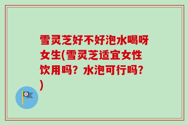 雪灵芝好不好泡水喝呀女生(雪灵芝适宜女性饮用吗?水泡可行吗?) 雪灵芝好不好泡水喝呀女生(雪灵芝适宜女性饮用吗?水泡可行吗?)