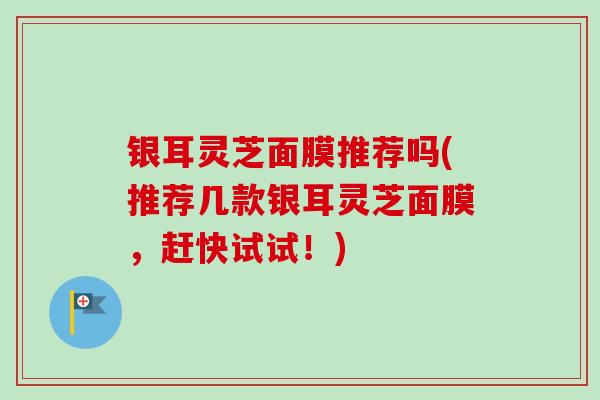 银耳灵芝面膜推荐吗(推荐几款银耳灵芝面膜，赶快试试！)
