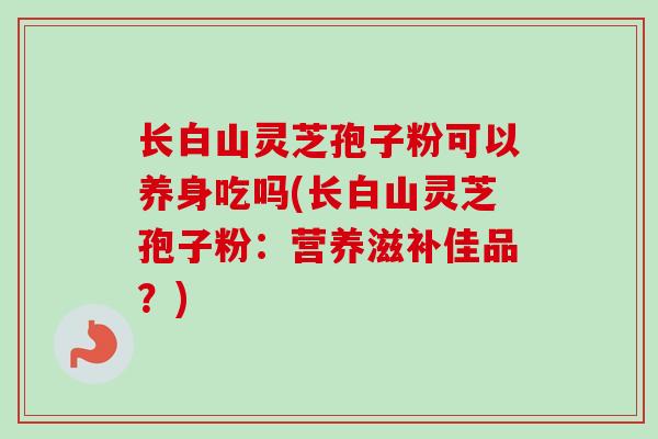 长白山灵芝孢子粉可以养身吃吗(长白山灵芝孢子粉:营养滋补佳品?) 长白山灵芝孢子粉可以养身吃吗(长白山灵芝孢子粉:营养滋补佳品?)
