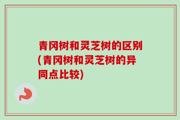 青冈树和灵芝树的区别(青冈树和灵芝树的异同点比较) 青冈树和灵芝树的区别(青冈树和灵芝树的异同点比较)