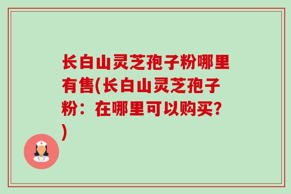 长白山灵芝孢子粉哪里有售(长白山灵芝孢子粉：在哪里可以购买？)