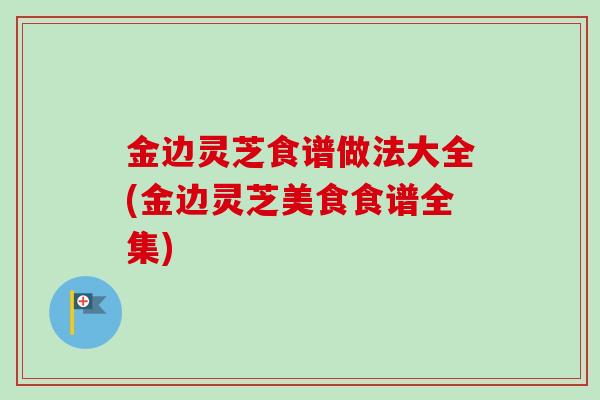 金边灵芝食谱做法大全(金边灵芝美食食谱全集) 金边灵芝食谱做法大全(金边灵芝美食食谱全集)