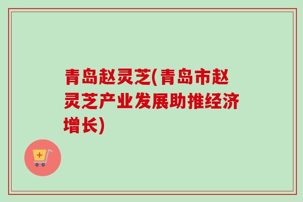 青岛赵灵芝(青岛市赵灵芝产业发展助推经济增长) 青岛赵灵芝(青岛市赵灵芝产业发展助推经济增长)