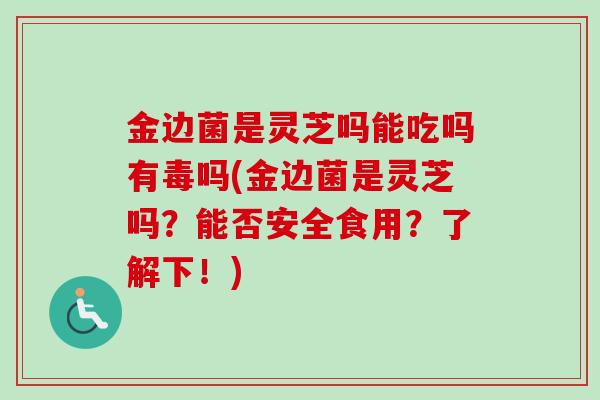 金边菌是灵芝吗能吃吗有毒吗(金边菌是灵芝吗？能否安全食用？了解下！)