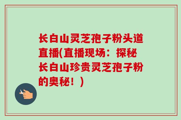 长白山灵芝孢子粉头道直播(直播现场:探秘长白山珍贵灵芝孢子粉的奥秘!) 长白山灵芝孢子粉头道直播(直播现场:探秘长白山珍贵灵芝孢子粉的奥秘!)