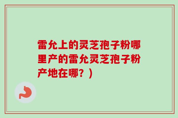 雷允上的灵芝孢子粉哪里产的雷允灵芝孢子粉产地在哪?) 雷允上的灵芝孢子粉哪里产的雷允灵芝孢子粉产地在哪?)