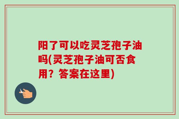 阳了可以吃灵芝孢子油吗(灵芝孢子油可否食用?答案在这里) 阳了可以吃灵芝孢子油吗(灵芝孢子油可否食用?答案在这里)