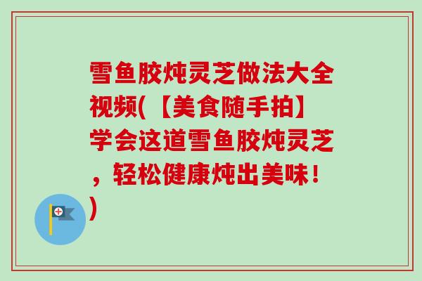 雪鱼胶炖灵芝做法大全视频(【美食随手拍】学会这道雪鱼胶炖灵芝,轻松健康炖出美味!) 雪鱼胶炖灵芝做法大全视频(【美食随手拍】学会这道雪鱼胶炖灵芝,轻松健康炖出美味!)