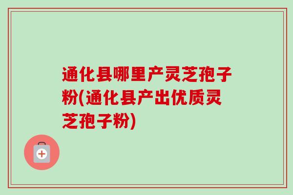通化县哪里产灵芝孢子粉(通化县产出优质灵芝孢子粉) 通化县哪里产灵芝孢子粉(通化县产出优质灵芝孢子粉)