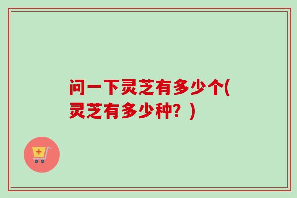 问一下灵芝有多少个(灵芝有多少种?) 问一下灵芝有多少个(灵芝有多少种?)