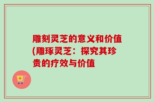 雕刻灵芝的意义和价值(雕琢灵芝：探究其珍贵的疗效与价值