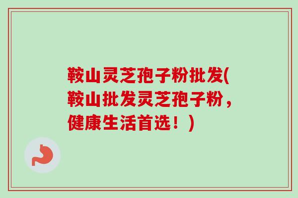 鞍山灵芝孢子粉批发(鞍山批发灵芝孢子粉，健康生活首选！)