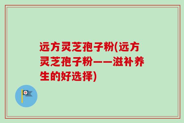远方灵芝孢子粉(远方灵芝孢子粉——滋补养生的好选择)