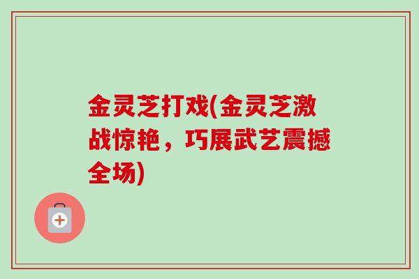 金灵芝打戏(金灵芝激战惊艳,巧展武艺震撼全场) 金灵芝打戏(金灵芝激战惊艳,巧展武艺震撼全场)