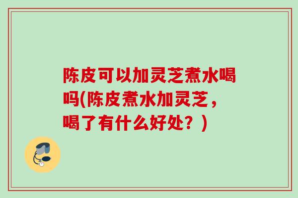 陈皮可以加灵芝煮水喝吗(陈皮煮水加灵芝,喝了有什么好处?) 陈皮可以加灵芝煮水喝吗(陈皮煮水加灵芝,喝了有什么好处?)