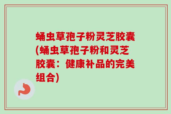 蛹虫草孢子粉灵芝胶囊(蛹虫草孢子粉和灵芝胶囊:健康补品的完美组合) 蛹虫草孢子粉灵芝胶囊(蛹虫草孢子粉和灵芝胶囊:健康补品的完美组合)