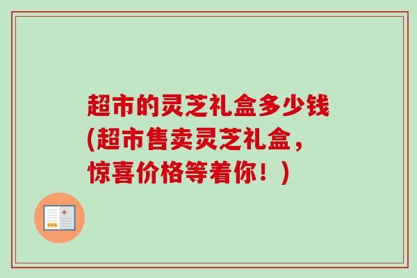 超市的灵芝礼盒多少钱(超市售卖灵芝礼盒,惊喜价格等着你!) 超市的灵芝礼盒多少钱(超市售卖灵芝礼盒,惊喜价格等着你!)