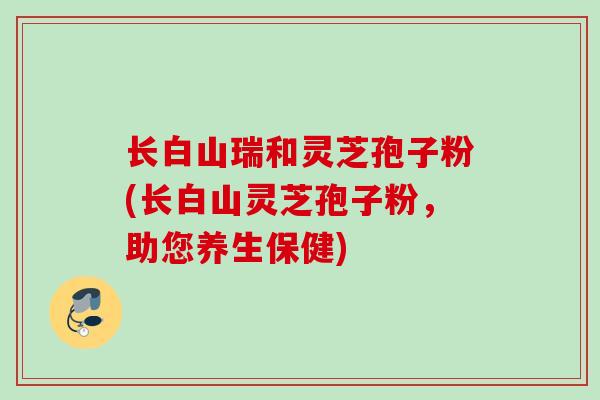 长白山瑞和灵芝孢子粉(长白山灵芝孢子粉，助您养生保健)